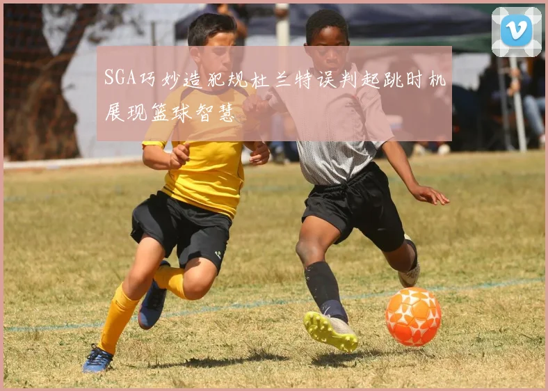 SGA巧妙造犯规杜兰特误判起跳时机展现篮球智慧