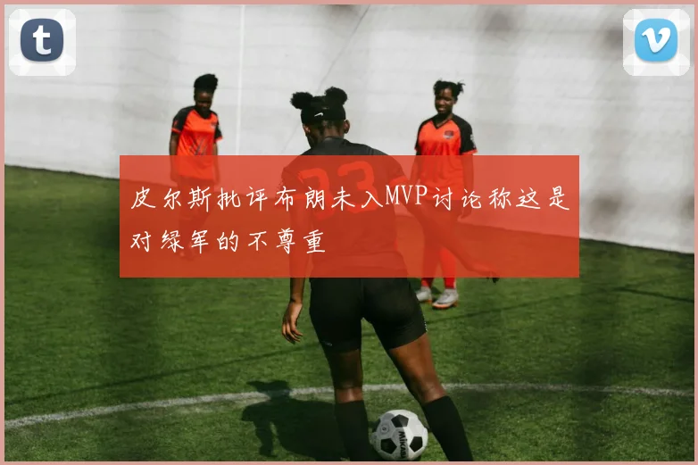 皮尔斯批评布朗未入MVP讨论称这是对绿军的不尊重