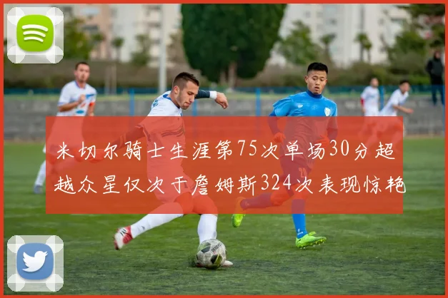 米切尔骑士生涯第75次单场30分超越众星仅次于詹姆斯324次表现惊艳