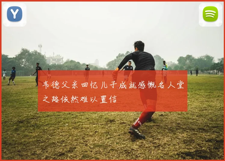 韦德父亲回忆儿子成就感慨名人堂之路依然难以置信