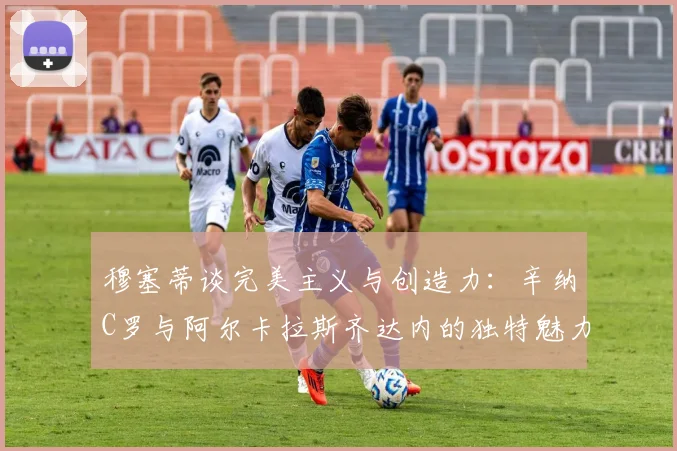 穆塞蒂谈完美主义与创造力：辛纳C罗与阿尔卡拉斯齐达内的独特魅力
