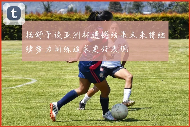杨舒予谈亚洲杯遗憾结果未来将继续努力训练追求更好表现