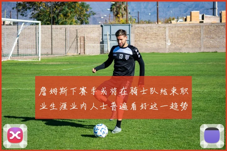 詹姆斯下赛季或将在骑士队结束职业生涯业内人士普遍看好这一趋势