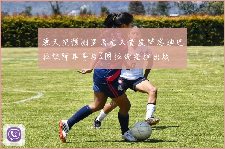 意天空预测罗马尤文首发阵容迪巴拉缺阵库普与K图拉姆搭档出战