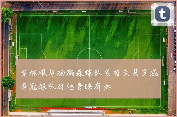 克林根与杨瀚森球队或将交易罗威争冠球队对他青睐有加