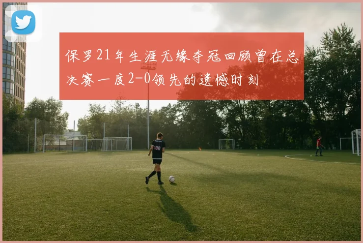 保罗21年生涯无缘夺冠回顾曾在总决赛一度2-0领先的遗憾时刻