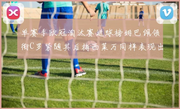 单赛季欧冠淘汰赛进球榜姆巴佩领衔C罗紧随其后梅西莱万同样表现出色