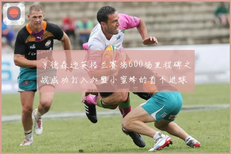 亨德森迎英格兰赛场600场里程碑之战成功打入加盟小蜜蜂的首个进球