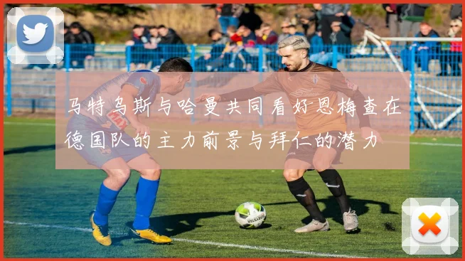 马特乌斯与哈曼共同看好恩梅查在德国队的主力前景与拜仁的潜力