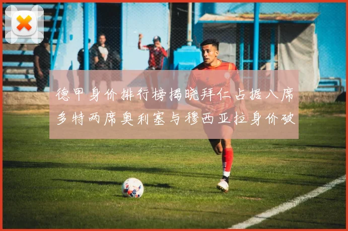 德甲身价排行榜揭晓拜仁占据八席多特两席奥利塞与穆西亚拉身价破亿