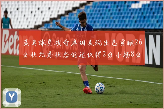 菜鸟球员埃奇库姆表现出色贡献26分状元秀状态低迷仅得2分小杨8分钟未能得分