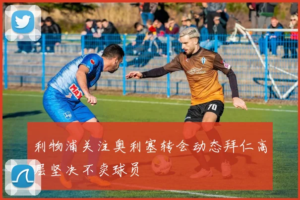 利物浦关注奥利塞转会动态拜仁高层坚决不卖球员