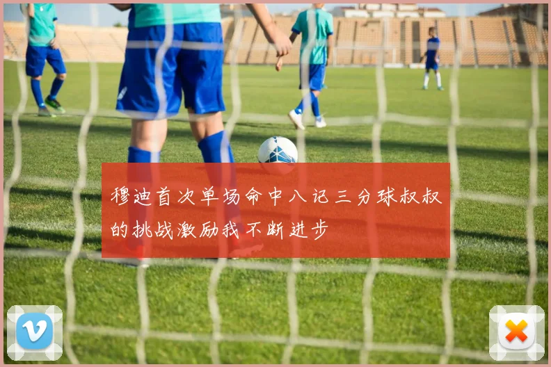 穆迪首次单场命中八记三分球叔叔的挑战激励我不断进步