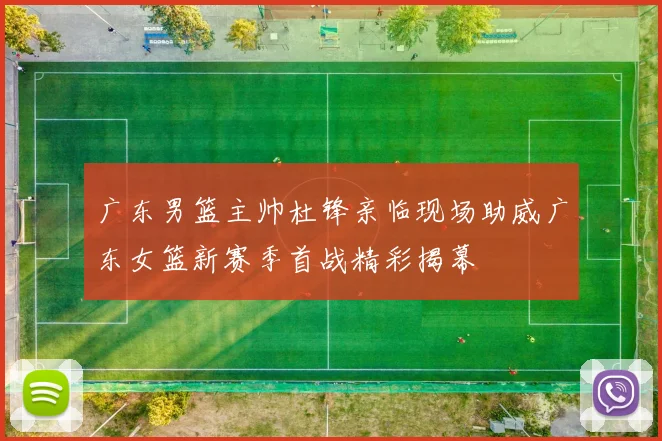 广东男篮主帅杜锋亲临现场助威广东女篮新赛季首战精彩揭幕