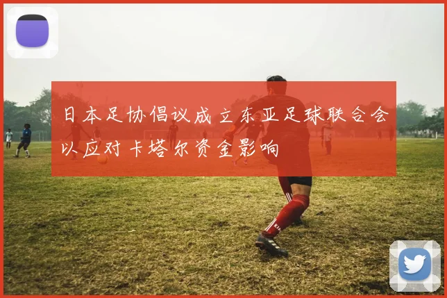 日本足协倡议成立东亚足球联合会以应对卡塔尔资金影响