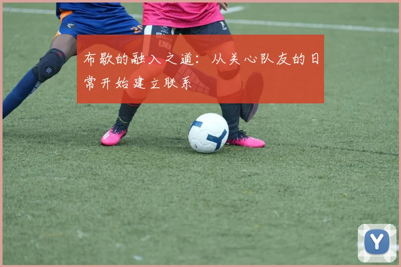 布歇的融入之道：从关心队友的日常开始建立联系