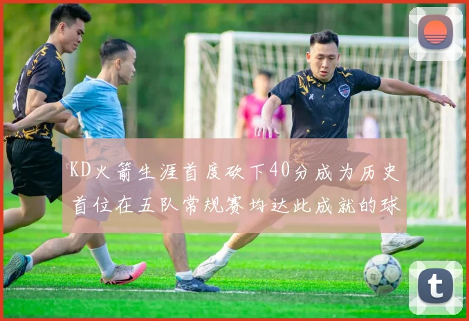 KD火箭生涯首度砍下40分成为历史首位在五队常规赛均达此成就的球员